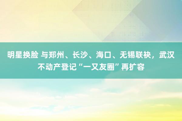 明星换脸 与郑州、长沙、海口、无锡联袂，武汉不动产登记“一又友圈”再扩容