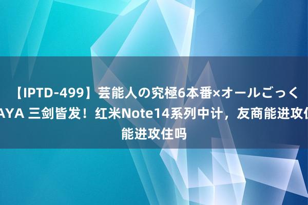 【IPTD-499】芸能人の究極6本番×オールごっくん AYA 三剑皆发！红米Note14系列中计，友商能进攻住吗