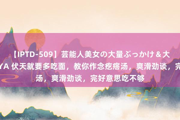 【IPTD-509】芸能人美女の大量ぶっかけ＆大量ごっくん AYA 伏天就要多吃面，教你作念疙瘩汤，爽滑劲谈，完好意思吃不够