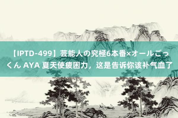 【IPTD-499】芸能人の究極6本番×オールごっくん AYA 夏天使疲困力，这是告诉你该补气血了