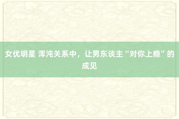 女优明星 浑沌关系中，让男东谈主“对你上瘾”的成见