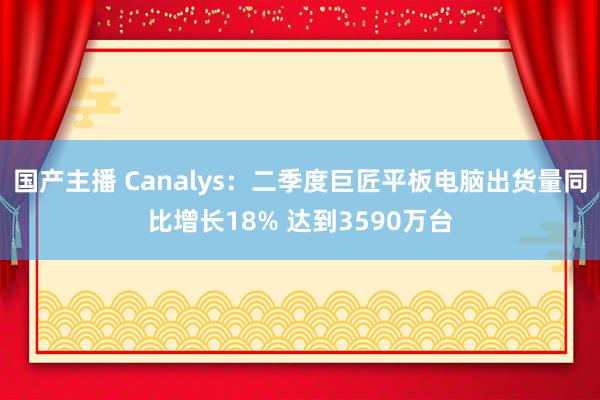 国产主播 Canalys：二季度巨匠平板电脑出货量同比增长18% 达到3590万台