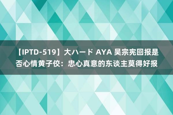 【IPTD-519】大ハード AYA 吴宗宪回报是否心情黄子佼：忠心真意的东谈主莫得好报