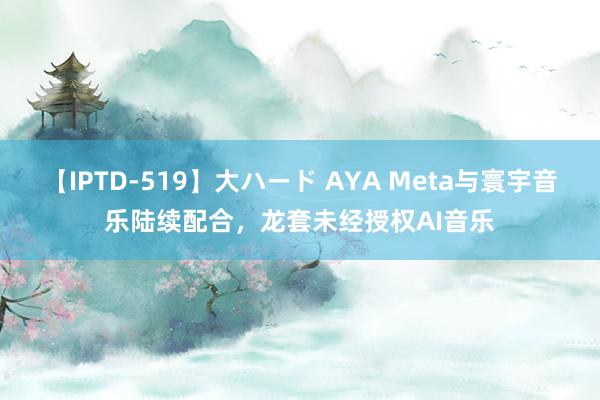 【IPTD-519】大ハード AYA Meta与寰宇音乐陆续配合，龙套未经授权AI音乐