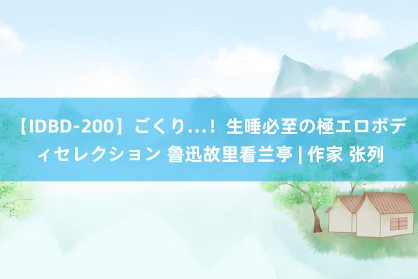 【IDBD-200】ごくり…！生唾必至の極エロボディセレクション 鲁迅故里看兰亭 | 作家 张列