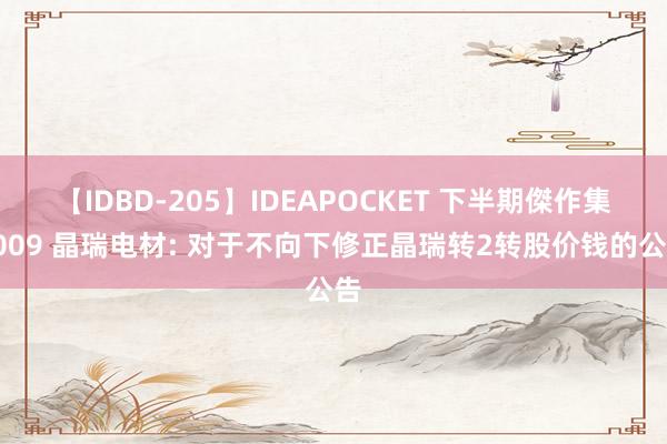 【IDBD-205】IDEAPOCKET 下半期傑作集2009 晶瑞电材: 对于不向下修正晶瑞转2转股价钱的公告