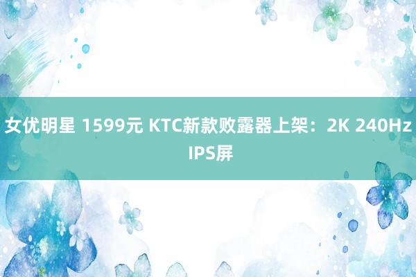 女优明星 1599元 KTC新款败露器上架：2K 240Hz IPS屏