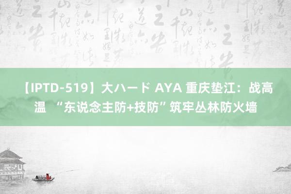 【IPTD-519】大ハード AYA 重庆垫江：战高温  “东说念主防+技防”筑牢丛林防火墙