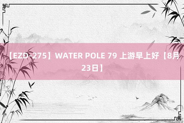 【EZD-275】WATER POLE 79 上游早上好【8月23日】