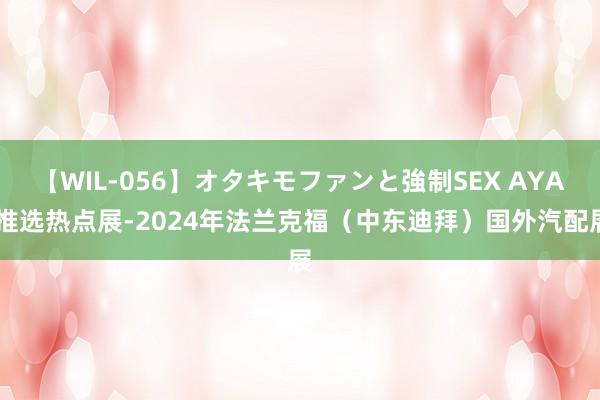 【WIL-056】オタキモファンと強制SEX AYA 推选热点展-2024年法兰克福（中东迪拜）国外汽配展