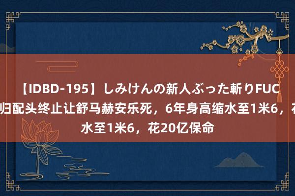 【IDBD-195】しみけんの新人ぶった斬りFUCK 6本番 回归配头终止让舒马赫安乐死，6年身高缩水至1米6，花20亿保命