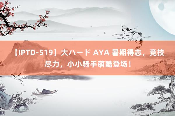 【IPTD-519】大ハード AYA 暑期得志，竞技尽力，小小骑手萌酷登场！