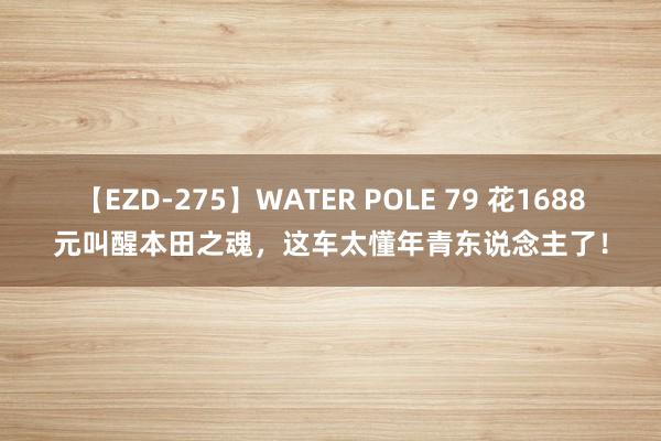 【EZD-275】WATER POLE 79 花1688元叫醒本田之魂，这车太懂年青东说念主了！