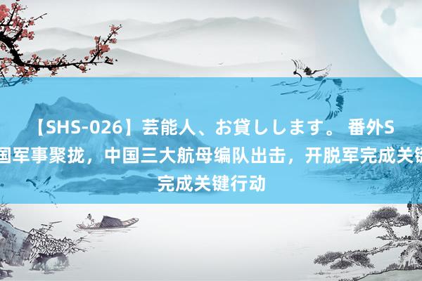 【SHS-026】芸能人、お貸しします。 番外SP 29国军事聚拢，中国三大航母编队出击，开脱军完成关键行动