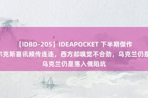 【IDBD-205】IDEAPOCKET 下半期傑作集2009 库尔克斯喜讯频传连连，西方却嗅觉不合劲，乌克兰仍是落入俄陷坑