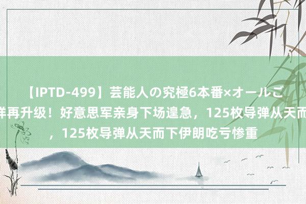 【IPTD-499】芸能人の究極6本番×オールごっくん AYA 式样再升级！好意思军亲身下场遑急，125枚导弹从天而下伊朗吃亏惨重