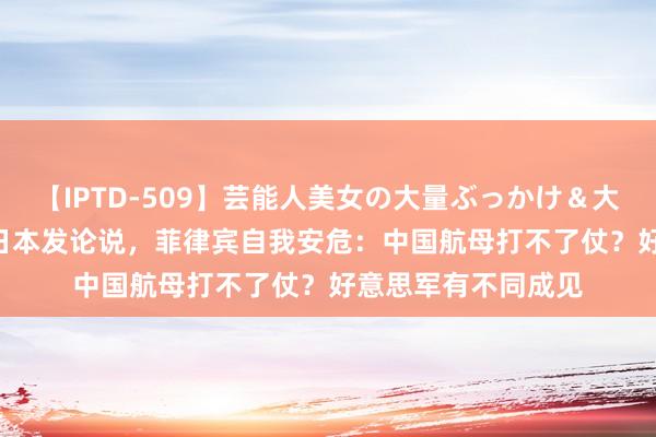 【IPTD-509】芸能人美女の大量ぶっかけ＆大量ごっくん AYA 日本发论说，菲律宾自我安危：中国航母打不了仗？好意思军有不同成见