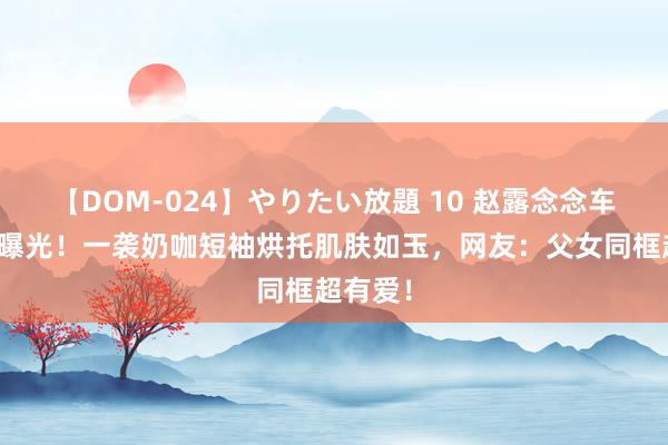 【DOM-024】やりたい放題 10 赵露念念车内自拍曝光！一袭奶咖短袖烘托肌肤如玉，网友：父女同框超有爱！