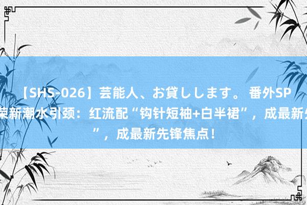 【SHS-026】芸能人、お貸しします。 番外SP Joy朴秀荣新潮水引颈：红流配“钩针短袖+白半裙”，成最新先锋焦点！