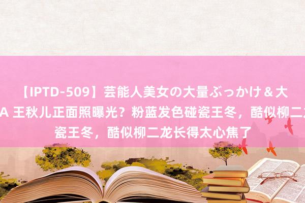 【IPTD-509】芸能人美女の大量ぶっかけ＆大量ごっくん AYA 王秋儿正面照曝光？粉蓝发色碰瓷王冬，酷似柳二龙长得太心焦了