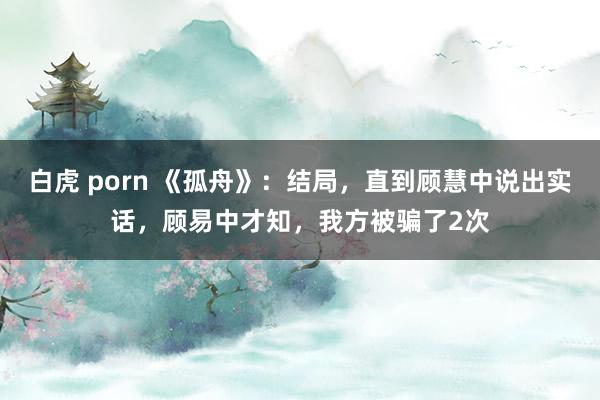 白虎 porn 《孤舟》：结局，直到顾慧中说出实话，顾易中才知，我方被骗了2次