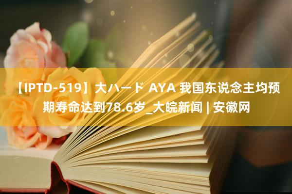 【IPTD-519】大ハード AYA 我国东说念主均预期寿命达到78.6岁_大皖新闻 | 安徽网