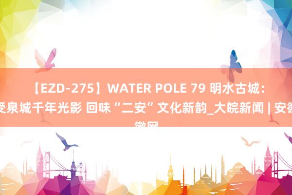 【EZD-275】WATER POLE 79 明水古城：感受泉城千年光影 回味“二安”文化新韵_大皖新闻 | 安徽网