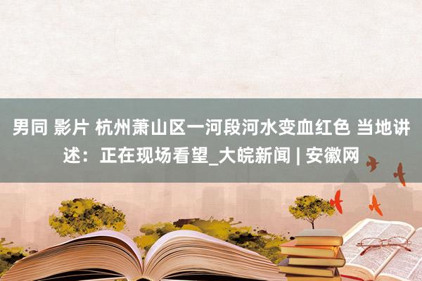 男同 影片 杭州萧山区一河段河水变血红色 当地讲述：正在现场看望_大皖新闻 | 安徽网