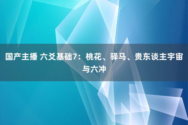 国产主播 六爻基础7：桃花、驿马、贵东谈主宇宙与六冲