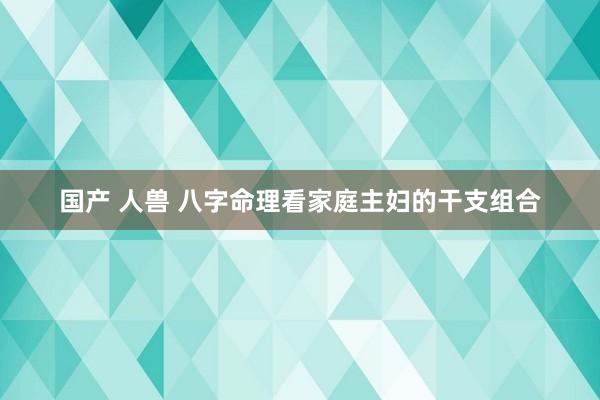 国产 人兽 八字命理看家庭主妇的干支组合