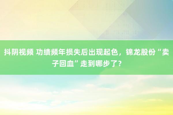 抖阴视频 功绩频年损失后出现起色，锦龙股份“卖子回血”走到哪步了？