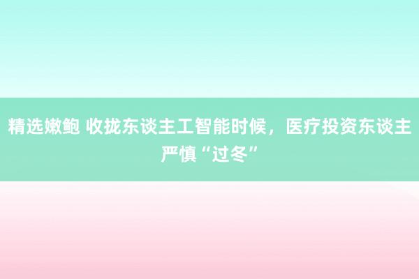 精选嫩鲍 收拢东谈主工智能时候，医疗投资东谈主严慎“过冬”