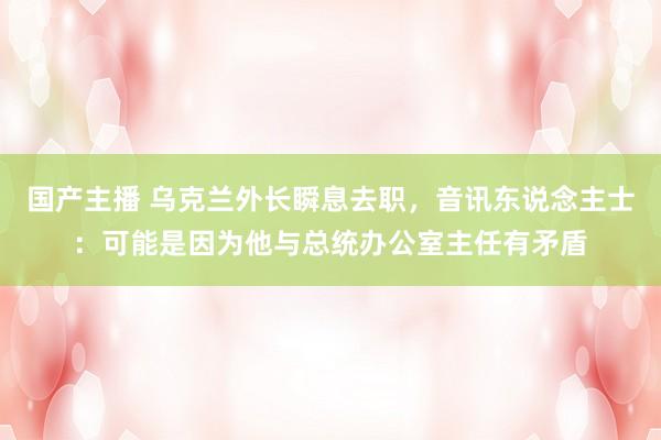 国产主播 乌克兰外长瞬息去职，音讯东说念主士：可能是因为他与总统办公室主任有矛盾