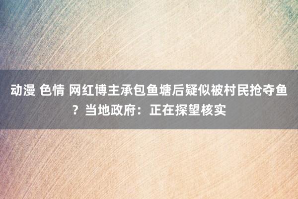 动漫 色情 网红博主承包鱼塘后疑似被村民抢夺鱼？当地政府：正在探望核实