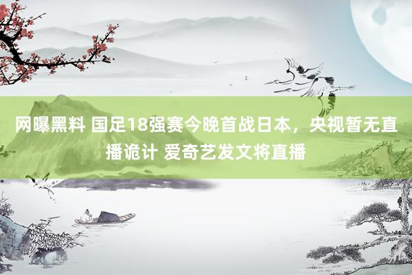 网曝黑料 国足18强赛今晚首战日本，央视暂无直播诡计 爱奇艺发文将直播