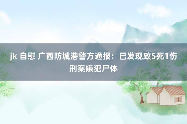 jk 自慰 广西防城港警方通报：已发现致5死1伤刑案嫌犯尸体