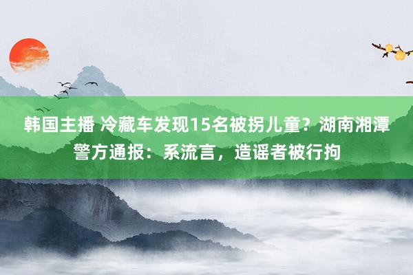 韩国主播 冷藏车发现15名被拐儿童？湖南湘潭警方通报：系流言，造谣者被行拘