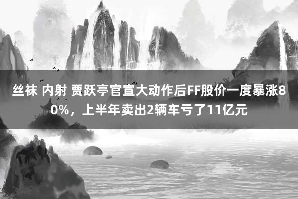 丝袜 内射 贾跃亭官宣大动作后FF股价一度暴涨80%，上半年卖出2辆车亏了11亿元