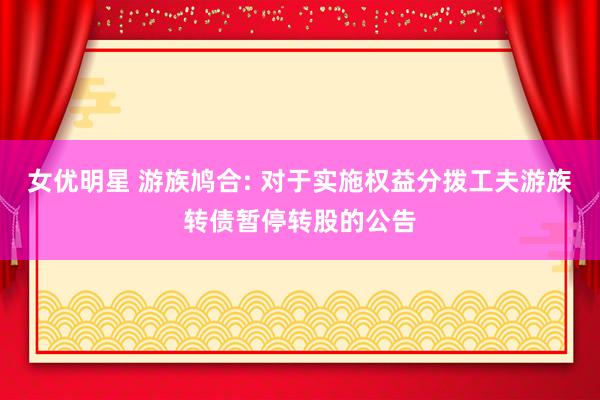 女优明星 游族鸠合: 对于实施权益分拨工夫游族转债暂停转股的公告