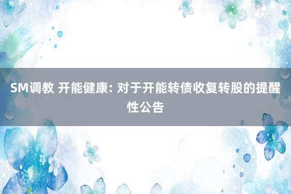 SM调教 开能健康: 对于开能转债收复转股的提醒性公告