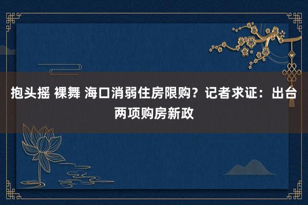 抱头摇 裸舞 海口消弱住房限购？记者求证：出台两项购房新政