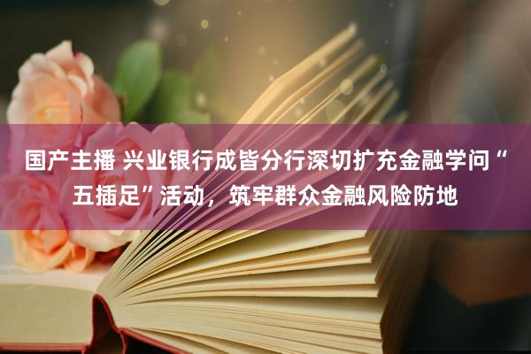 国产主播 兴业银行成皆分行深切扩充金融学问“五插足”活动，筑牢群众金融风险防地