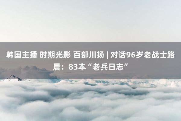 韩国主播 时期光影 百部川扬 | 对话96岁老战士路晨：83本“老兵日志”