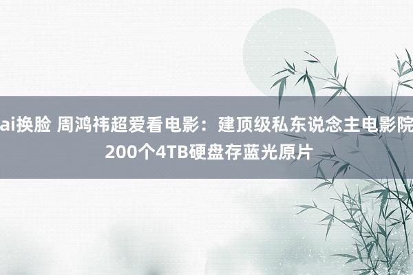 ai换脸 周鸿祎超爱看电影：建顶级私东说念主电影院 200个4TB硬盘存蓝光原片