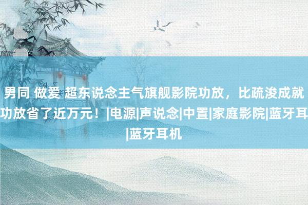 男同 做爱 超东说念主气旗舰影院功放，比疏浚成就的功放省了近万元！|电源|声说念|中置|家庭影院|蓝牙耳机