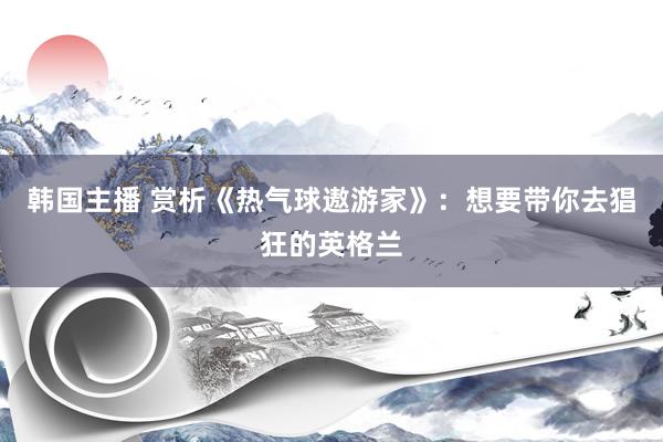 韩国主播 赏析《热气球遨游家》：想要带你去猖狂的英格兰