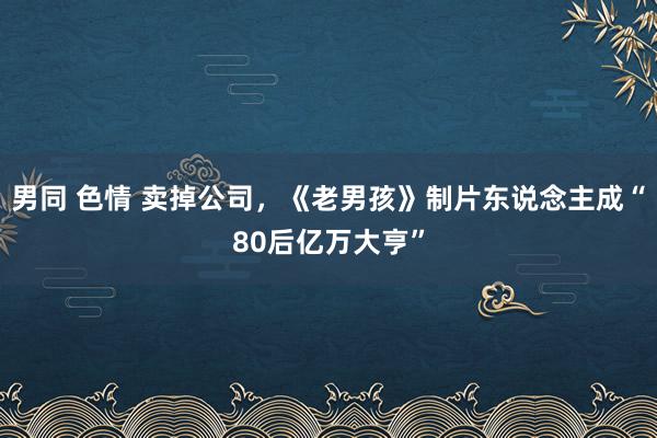 男同 色情 卖掉公司，《老男孩》制片东说念主成“80后亿万大亨”