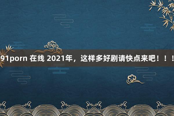 91porn 在线 2021年，这样多好剧请快点来吧！！！