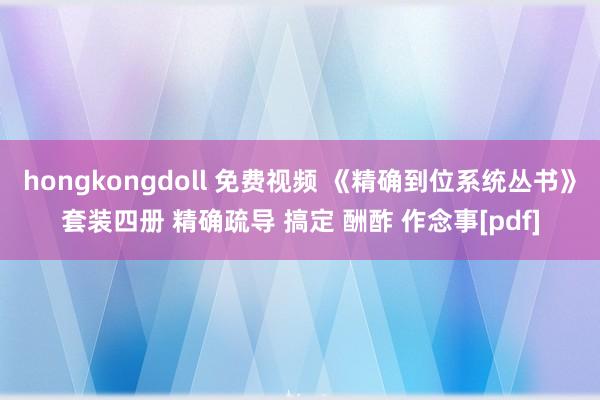 hongkongdoll 免费视频 《精确到位系统丛书》套装四册 精确疏导 搞定 酬酢 作念事[pdf]