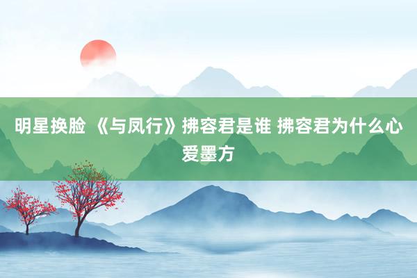 明星换脸 《与凤行》拂容君是谁 拂容君为什么心爱墨方